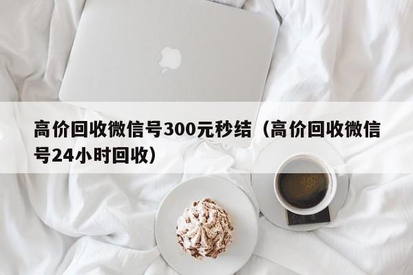 高价回收微信号300元秒结（高价回收微信号24小时回收）