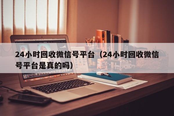 24小时回收微信号平台（24小时回收微信号平台是真的吗）