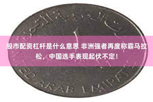 股市配资杠杆是什么意思 非洲强者再度称霸马拉松，中国选手表现起伏不定！