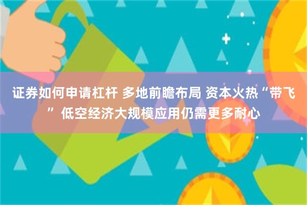 证券如何申请杠杆 多地前瞻布局 资本火热“带飞” 低空经济大规模应用仍需更多耐心