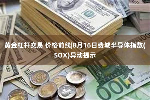 黄金杠杆交易 价格前线|8月16日费城半导体指数(SOX)异动提示