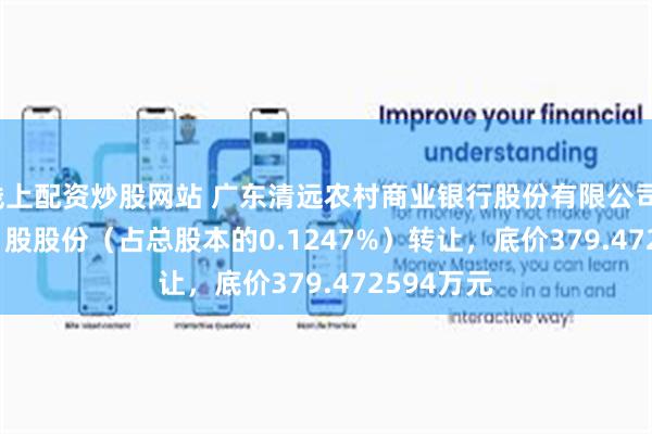 线上配资炒股网站 广东清远农村商业银行股份有限公司1,807,761股股份（占总股本的0.1247%）转让，底价379.472594万元