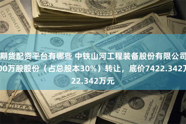 期货配资平台有哪些 中铁山河工程装备股份有限公司5700万股股份（占总股本30%）转让，底价7422.342万元