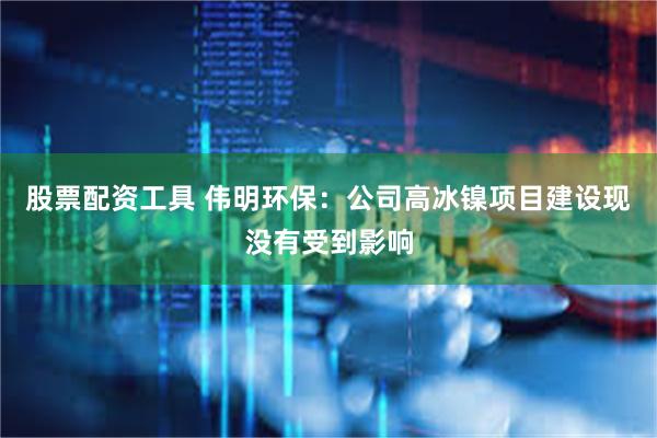 股票配资工具 伟明环保：公司高冰镍项目建设现没有受到影响