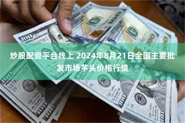 炒股配资平台线上 2024年8月21日全国主要批发市场芋头价格行情