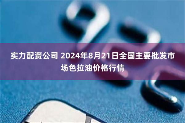 实力配资公司 2024年8月21日全国主要批发市场色拉油价格行情