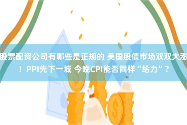 股票配资公司有哪些是正规的 美国股债市场双双大涨！PPI先下一城 今晚CPI能否同样“给力”？