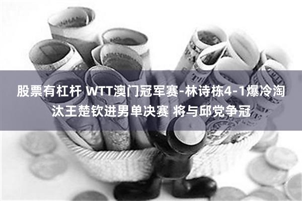 股票有杠杆 WTT澳门冠军赛-林诗栋4-1爆冷淘汰王楚钦进男单决赛 将与邱党争冠