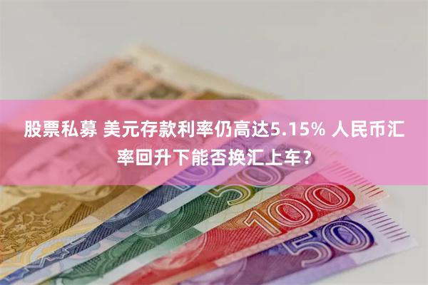 股票私募 美元存款利率仍高达5.15% 人民币汇率回升下能否换汇上车？