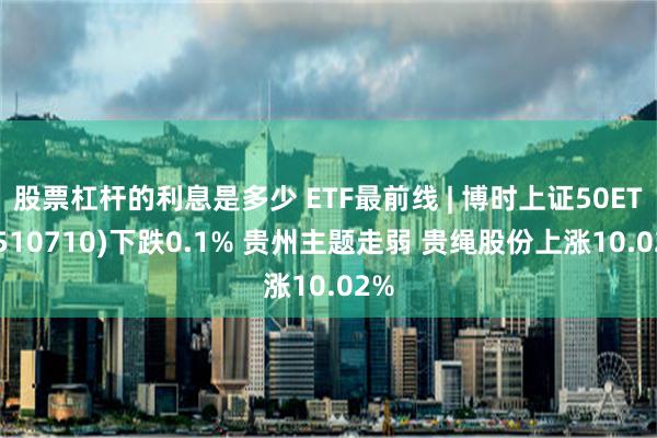 股票杠杆的利息是多少 ETF最前线 | 博时上证50ETF(510710)下跌0.1% 贵州主题走弱 贵绳股份上涨10.02%