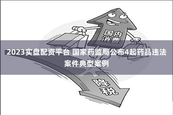 2023实盘配资平台 国家药监局公布4起药品违法案件典型案例