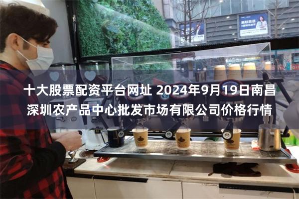 十大股票配资平台网址 2024年9月19日南昌深圳农产品中心批发市场有限公司价格行情