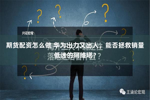 期货配资怎么做 华为出力又出人，能否拯救销量低迷的阿维塔？