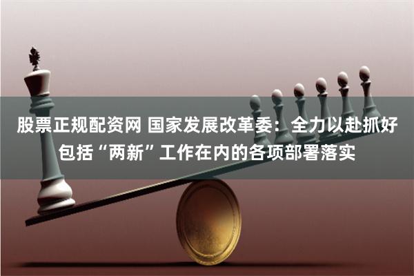 股票正规配资网 国家发展改革委：全力以赴抓好包括“两新”工作在内的各项部署落实