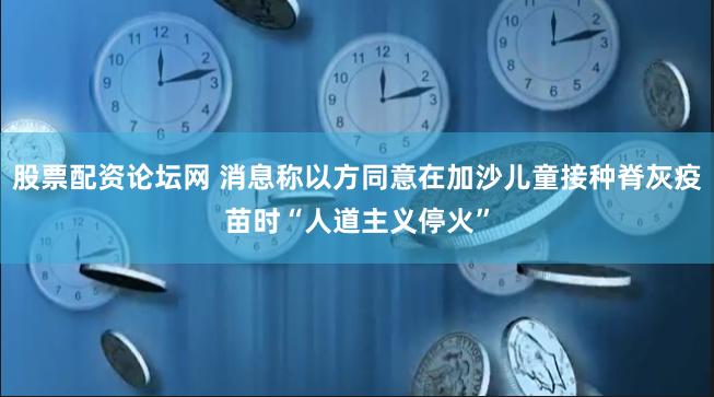 股票配资论坛网 消息称以方同意在加沙儿童接种脊灰疫苗时“人道主义停火”