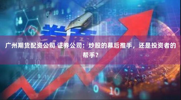 广州期货配资公司 证券公司：炒股的幕后推手，还是投资者的帮手？