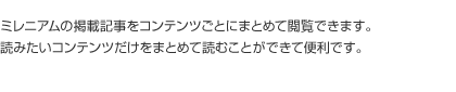 ミレニアムの掲載記事をコンテンツごとにまとめて閲覧できます。読みたいコンテンツだけをまとめて読むことができて便利です。