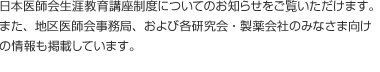 日本医師会生涯教育講座制度についてのお知らせをご覧いただけます。また、地区医師会事務局、および各研究会・製薬会社の皆さま向けの情報も掲載しています。