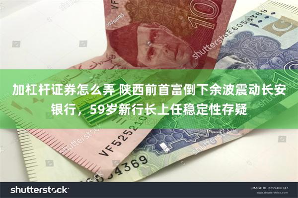 加杠杆证券怎么弄 陕西前首富倒下余波震动长安银行，59岁新行长上任稳定性存疑