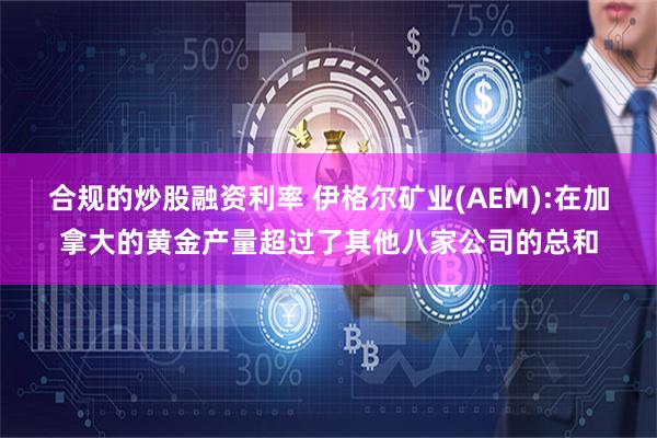 合规的炒股融资利率 伊格尔矿业(AEM):在加拿大的黄金产量超过了其他八家公司的总和