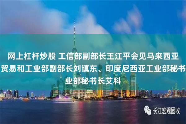 网上杠杆炒股 工信部副部长王江平会见马来西亚投资、贸易和工业部副部长刘镇东、印度尼西亚工业部秘书长艾科