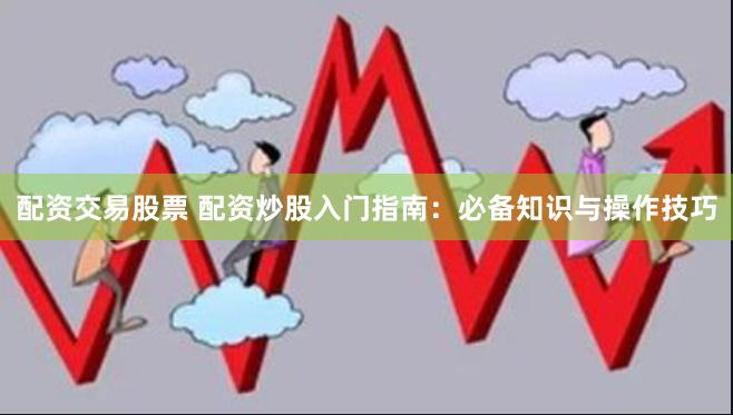 配资交易股票 配资炒股入门指南：必备知识与操作技巧