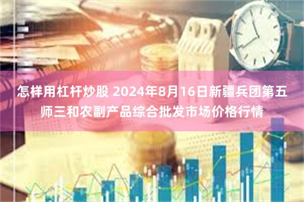 怎样用杠杆炒股 2024年8月16日新疆兵团第五师三和农副产品综合批发市场价格行情