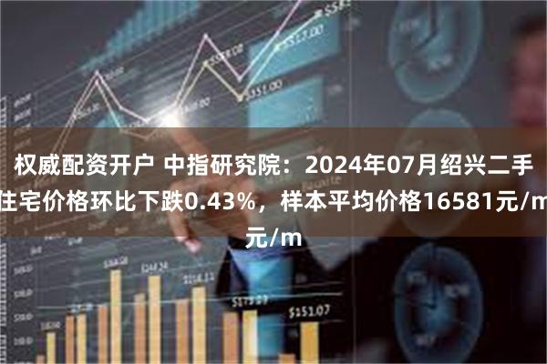 权威配资开户 中指研究院：2024年07月绍兴二手住宅价格环比下跌0.43%，样本平均价格16581元/m