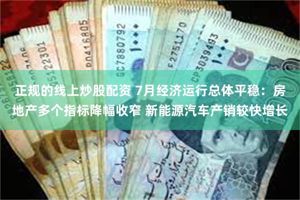 正规的线上炒股配资 7月经济运行总体平稳：房地产多个指标降幅收窄 新能源汽车产销较快增长