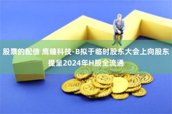 股票的配债 鹰瞳科技-B拟于临时股东大会上向股东提呈2024年H股全流通