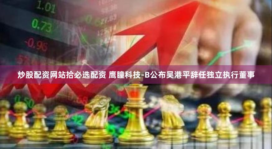 炒股配资网站拾必选配资 鹰瞳科技-B公布吴港平辞任独立执行董事