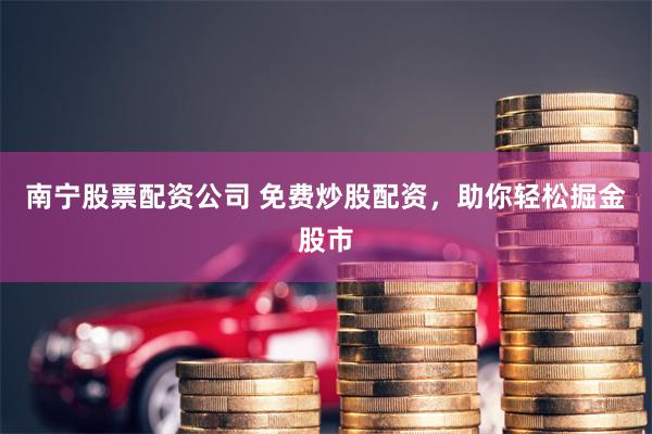 南宁股票配资公司 免费炒股配资，助你轻松掘金股市