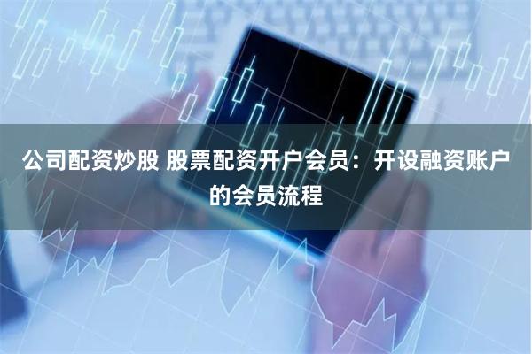 公司配资炒股 股票配资开户会员：开设融资账户的会员流程