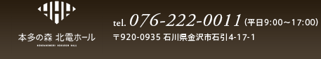 本多の森 北電ホール　tel.076-222-0011（平日9:00～17:00）〒920-0935 石川県金沢市石引4-17-1