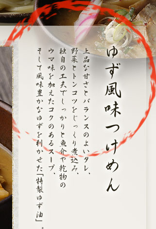 ゆず風味つけめん 上品な甘さとバランスのよいタレ、野菜とトンコツをじっくり煮込み、独自の工夫でしっかりと魚介や乾物のウマ味を加えたコクのあるスープ、そして風味豊かなゆずを利かせた「特製ゆず油」。