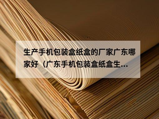 生产手机包装盒纸盒的厂家广东哪家好（广东手机包装盒纸盒生产厂家推荐）