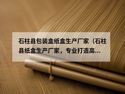 石柱县包装盒纸盒生产厂家（石柱县纸盒生产厂家，专业打造高品质包装盒）