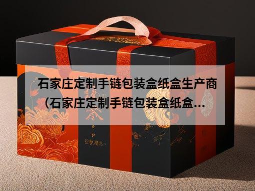 石家庄定制手链包装盒纸盒生产商（石家庄定制手链包装盒纸盒生产商专业定制服务）