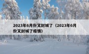 2023年6月份又封城了（2023年6月份又封城了疫情）