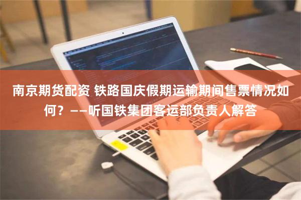 南京期货配资 铁路国庆假期运输期间售票情况如何？——听国铁集团客运部负责人解答