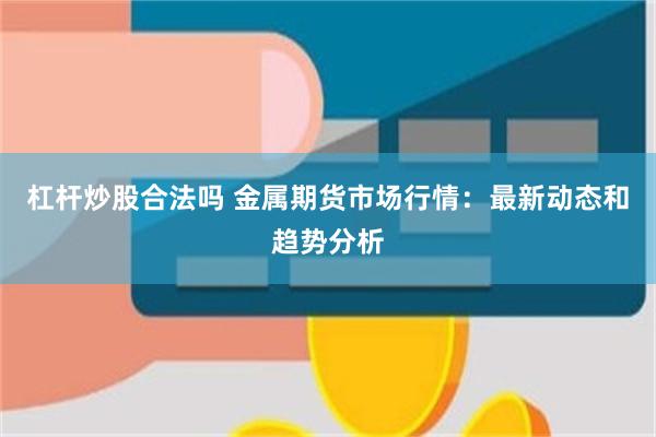 杠杆炒股合法吗 金属期货市场行情：最新动态和趋势分析