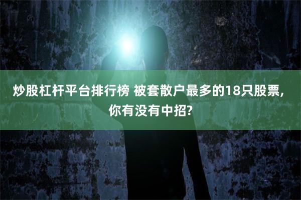 炒股杠杆平台排行榜 被套散户最多的18只股票, 你有没有中招?