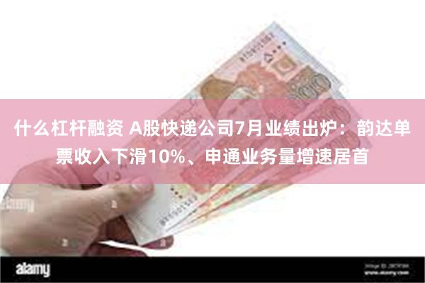 什么杠杆融资 A股快递公司7月业绩出炉：韵达单票收入下滑10%、申通业务量增速居首