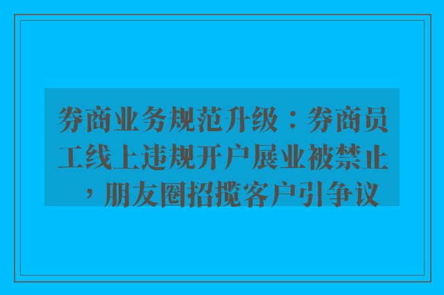 券商业务规范升级：券商员工线上违规开户展业被禁止，朋友圈招揽客户引争议