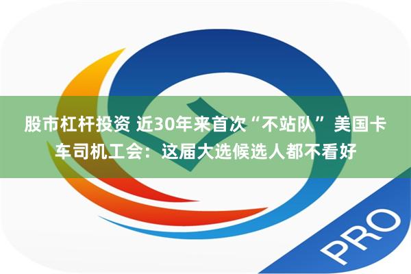 股市杠杆投资 近30年来首次“不站队” 美国卡车司机工会：这届大选候选人都不看好