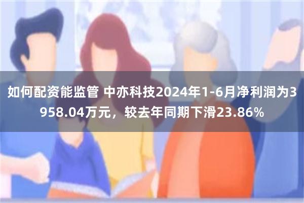 如何配资能监管 中亦科技2024年1-6月净利润为3958.04万元，较去年同期下滑23.86%