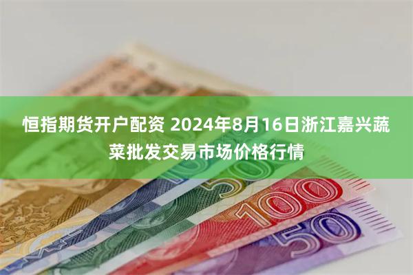 恒指期货开户配资 2024年8月16日浙江嘉兴蔬菜批发交易市场价格行情