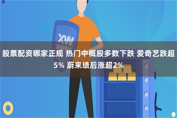 股票配资哪家正规 热门中概股多数下跌 爱奇艺跌超5% 蔚来绩后涨超2%