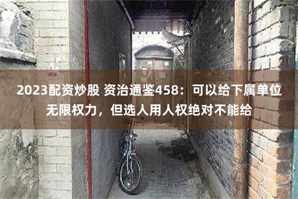 2023配资炒股 资治通鉴458：可以给下属单位无限权力，但选人用人权绝对不能给