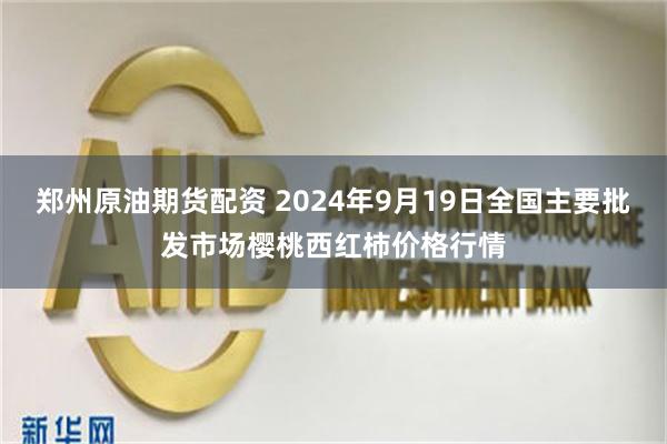 郑州原油期货配资 2024年9月19日全国主要批发市场樱桃西红柿价格行情